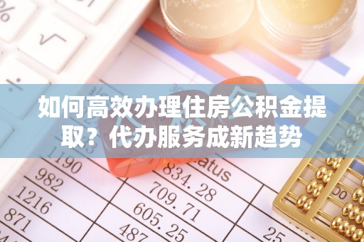 伊川如何高效办理住房公积金提取？代办服务成新趋势