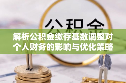 伊川解析公积金缴存基数调整对个人财务的影响与优化策略