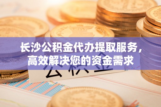 伊川长沙公积金代办提取服务，高效解决您的资金需求