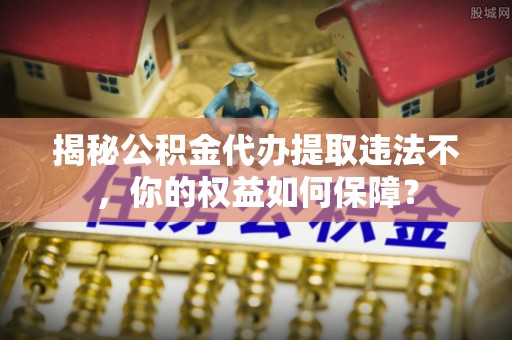 伊川揭秘公积金代办提取违法不，你的权益如何保障？